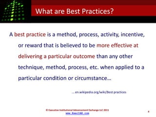What are Best Practices?

A best practice is a method, process, activity, incentive,
   or reward that is believed to be more effective at
   delivering a particular outcome than any other
   technique, method, process, etc. when applied to a
   particular condition or circumstance…

                                     ... en.wikipedia.org/wiki/Best practices




               © Executive Institutional Advancement Exchange LLC 2011
                                                                                4
                                 www.ExecIAE.com
 