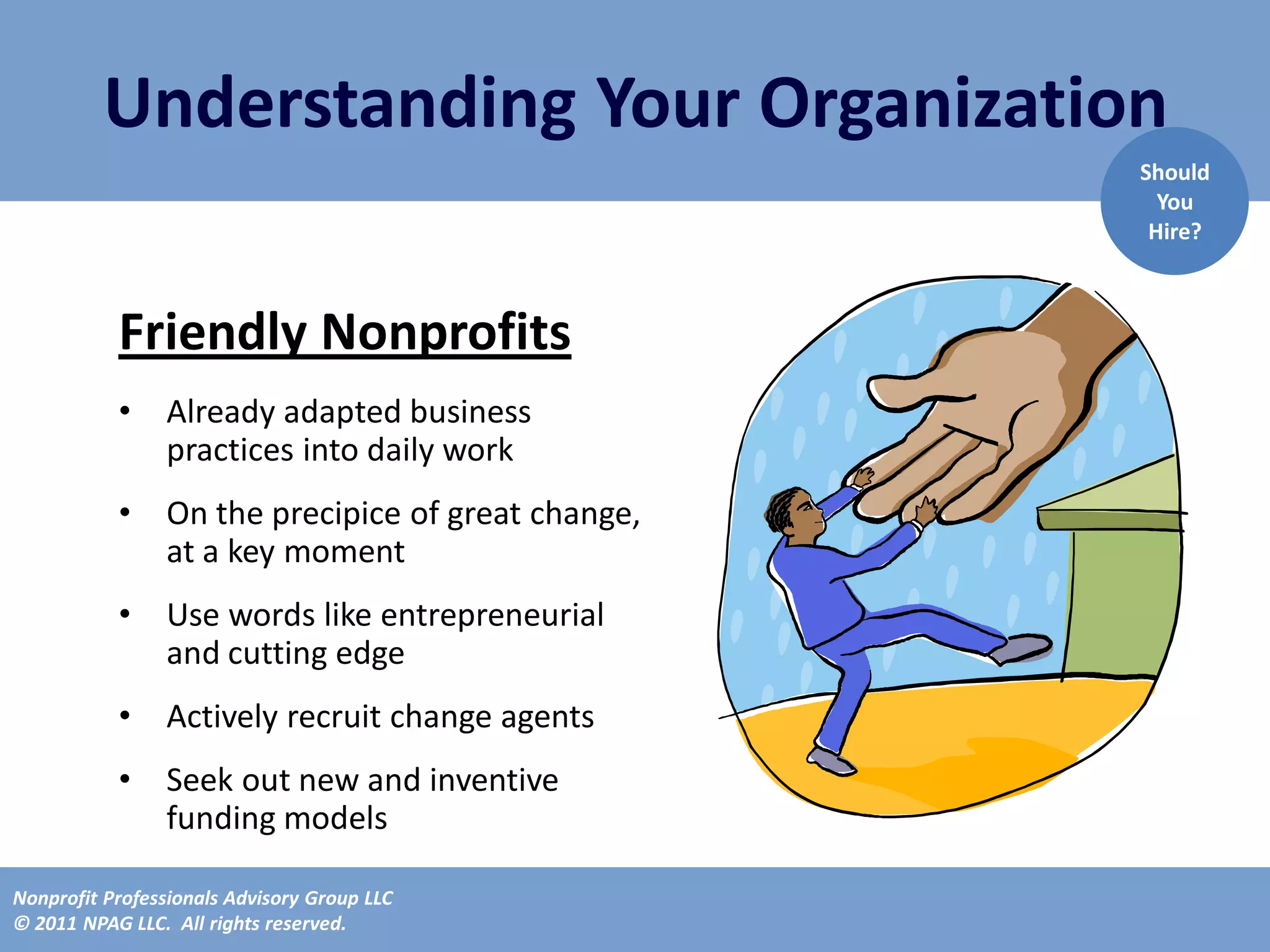 Understanding Your Organization
                                                    Should
                                                      You
                                                     Hire?



           Friendly Nonprofits
           •    Already adapted business
                practices into daily work
           •    On the precipice of great change,
                at a key moment
           •    Use words like entrepreneurial
                and cutting edge
           •    Actively recruit change agents
           •    Seek out new and inventive
                funding models

Nonprofit Professionals Advisory Group LLC
© 2011 NPAG LLC. All rights reserved.
 