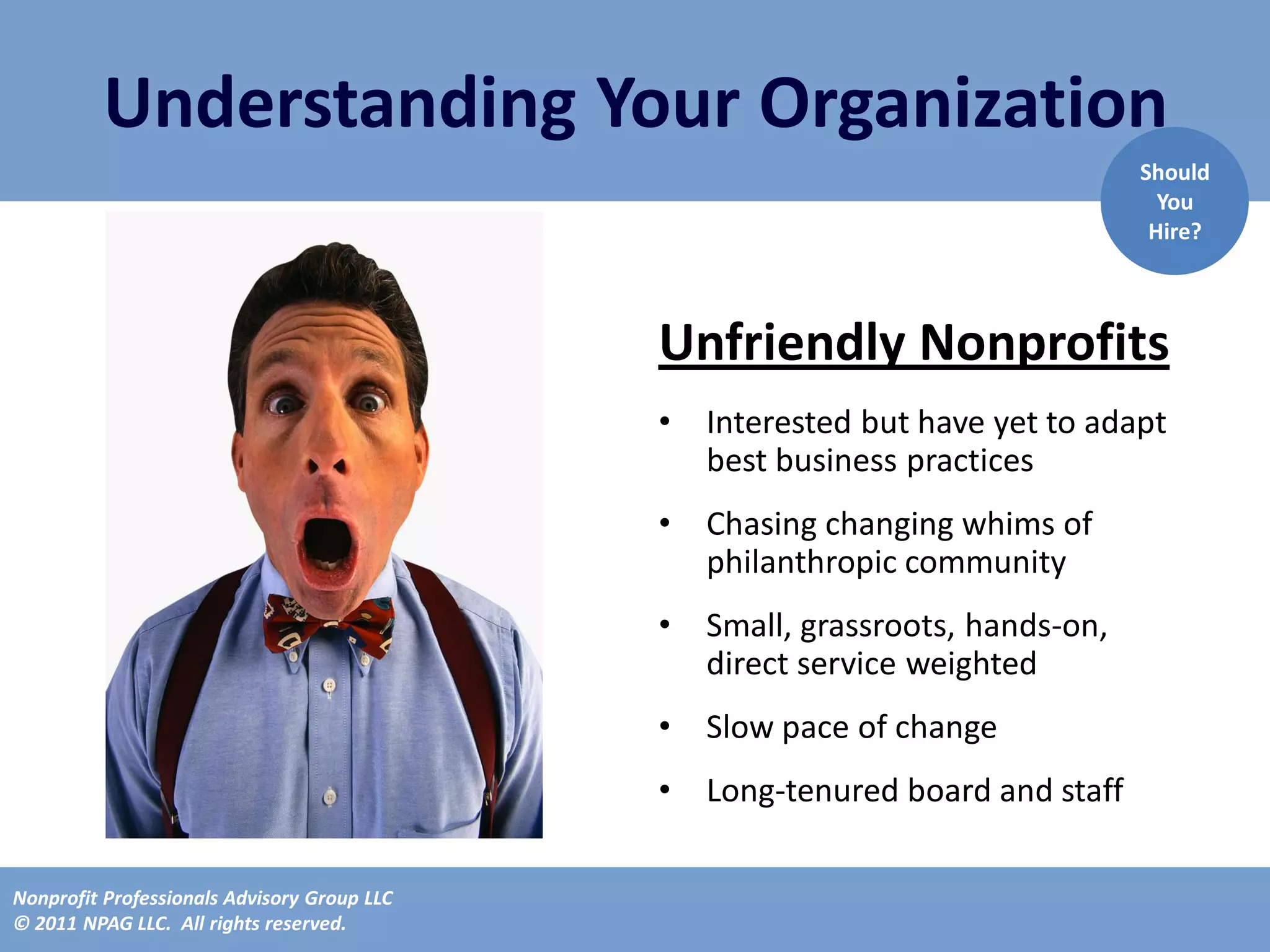 Understanding Your Organization
                                                                                Should
                                                                                  You
                                                                                 Hire?



                                             Unfriendly Nonprofits
                                             •   Interested but have yet to adapt
                                                 best business practices
                                             •   Chasing changing whims of
                                                 philanthropic community
                                             •   Small, grassroots, hands-on,
                                                 direct service weighted
                                             •   Slow pace of change
                                             •   Long-tenured board and staff

Nonprofit Professionals Advisory Group LLC
© 2011 NPAG LLC. All rights reserved.
 