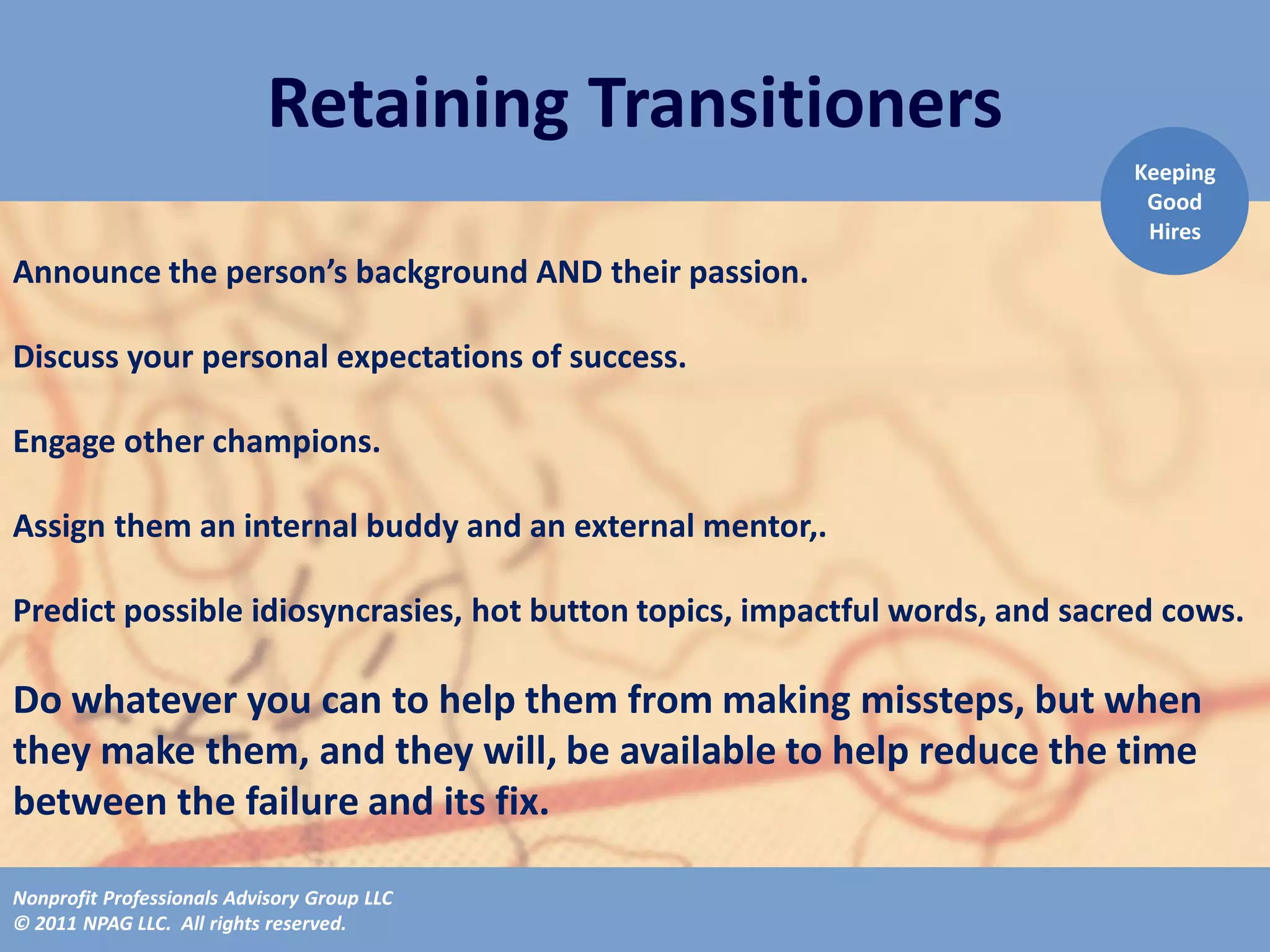Retaining Transitioners
                                                                             Keeping
                                                                              Good
                                                                              Hires
Announce the person’s background AND their passion.

Discuss your personal expectations of success.

Engage other champions.

Assign them an internal buddy and an external mentor,.

Predict possible idiosyncrasies, hot button topics, impactful words, and sacred cows.

Do whatever you can to help them from making missteps, but when
they make them, and they will, be available to help reduce the time
between the failure and its fix.

Nonprofit Professionals Advisory Group LLC
© 2011 NPAG LLC. All rights reserved.
 