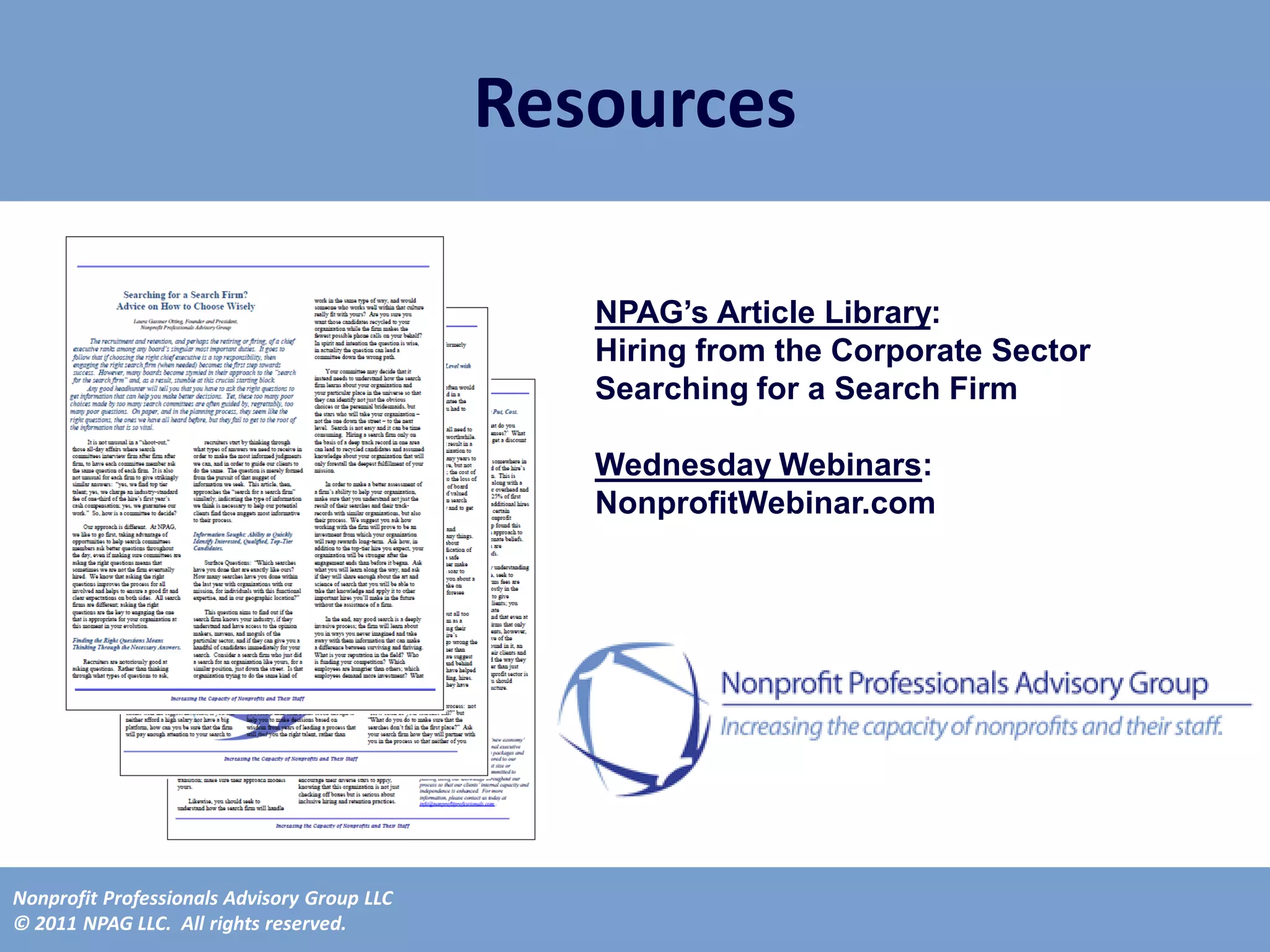Resources

                                                NPAG’s Article Library:
                                                Hiring from the Corporate Sector
                                                Searching for a Search Firm

                                                Wednesday Webinars:
                                                NonprofitWebinar.com




Nonprofit Professionals Advisory Group LLC
© 2011 NPAG LLC. All rights reserved.
 