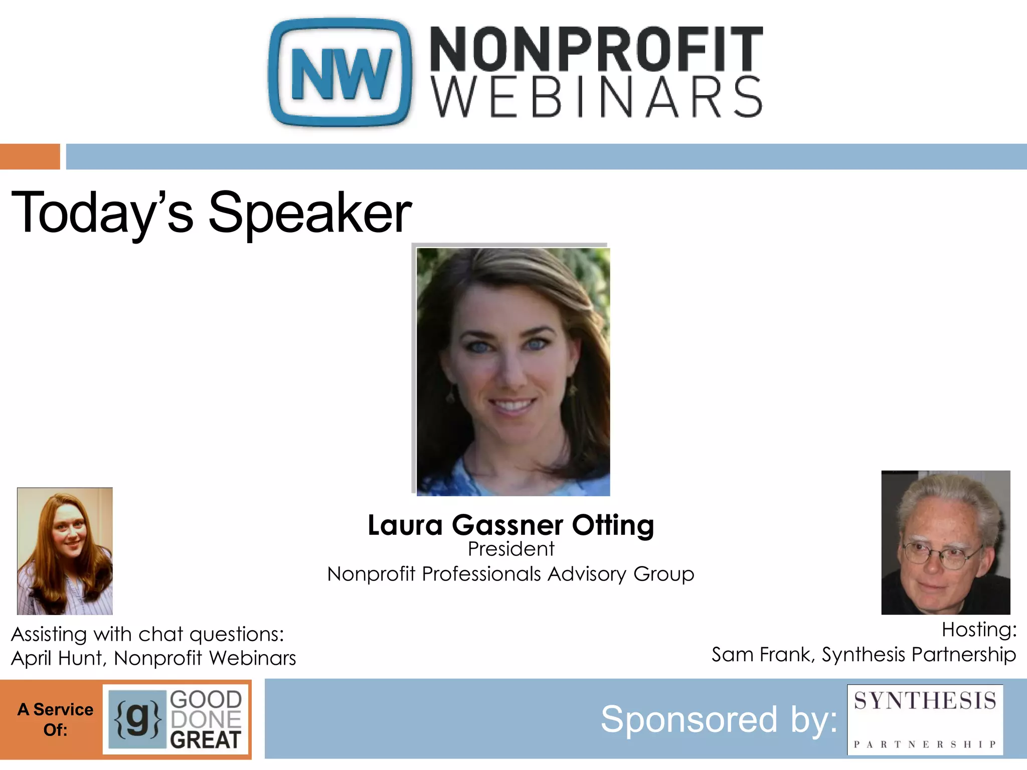 Today’s Speaker




                                     Laura Gassner Otting
                                                President
                                 Nonprofit Professionals Advisory Group


Assisting with chat questions:                                                                    Hosting:
April Hunt, Nonprofit Webinars                                            Sam Frank, Synthesis Partnership

A Service
   Of:                                                       Sponsored by:
 