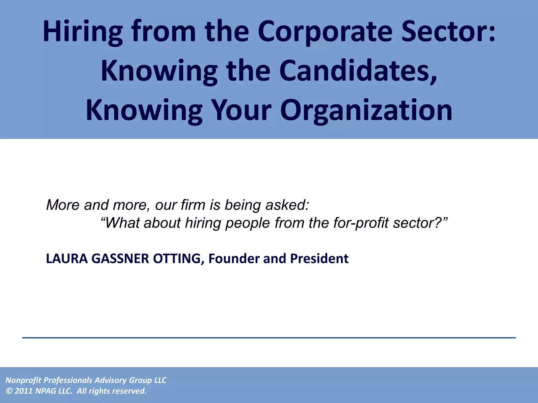 Hiring from the Corporate Sector:
              Knowing the Candidates,
            Knowing Your Organization

          More and more, our firm is being asked:
                 “What about hiring people from the for-profit sector?”

          LAURA GASSNER OTTING, Founder and President




Nonprofit Professionals Advisory Group LLC
© 2011 NPAG LLC. All rights reserved.
 