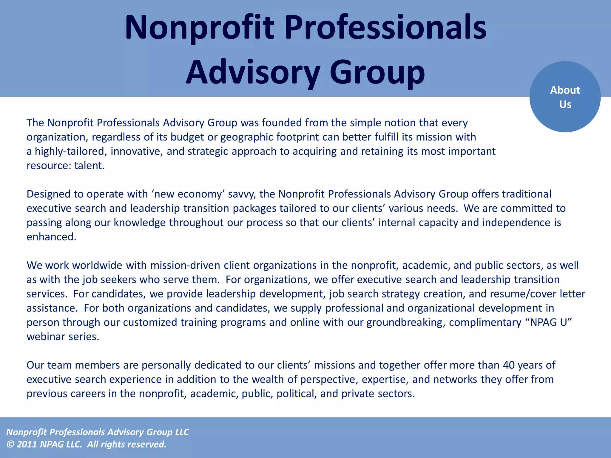 Nonprofit Professionals
                              Advisory Group                                                                   About
                                                                                                                Us
    The Nonprofit Professionals Advisory Group was founded from the simple notion that every
    organization, regardless of its budget or geographic footprint can better fulfill its mission with
    a highly-tailored, innovative, and strategic approach to acquiring and retaining its most important
    resource: talent.

    Designed to operate with ‘new economy’ savvy, the Nonprofit Professionals Advisory Group offers traditional
    executive search and leadership transition packages tailored to our clients’ various needs. We are committed to
    passing along our knowledge throughout our process so that our clients’ internal capacity and independence is
    enhanced.

    We work worldwide with mission-driven client organizations in the nonprofit, academic, and public sectors, as well
    as with the job seekers who serve them. For organizations, we offer executive search and leadership transition
    services. For candidates, we provide leadership development, job search strategy creation, and resume/cover letter
    assistance. For both organizations and candidates, we supply professional and organizational development in
    person through our customized training programs and online with our groundbreaking, complimentary “NPAG U”
    webinar series.

    Our team members are personally dedicated to our clients’ missions and together offer more than 40 years of
    executive search experience in addition to the wealth of perspective, expertise, and networks they offer from
    previous careers in the nonprofit, academic, public, political, and private sectors.


Nonprofit Professionals Advisory Group LLC
© 2011 NPAG LLC. All rights reserved.
 