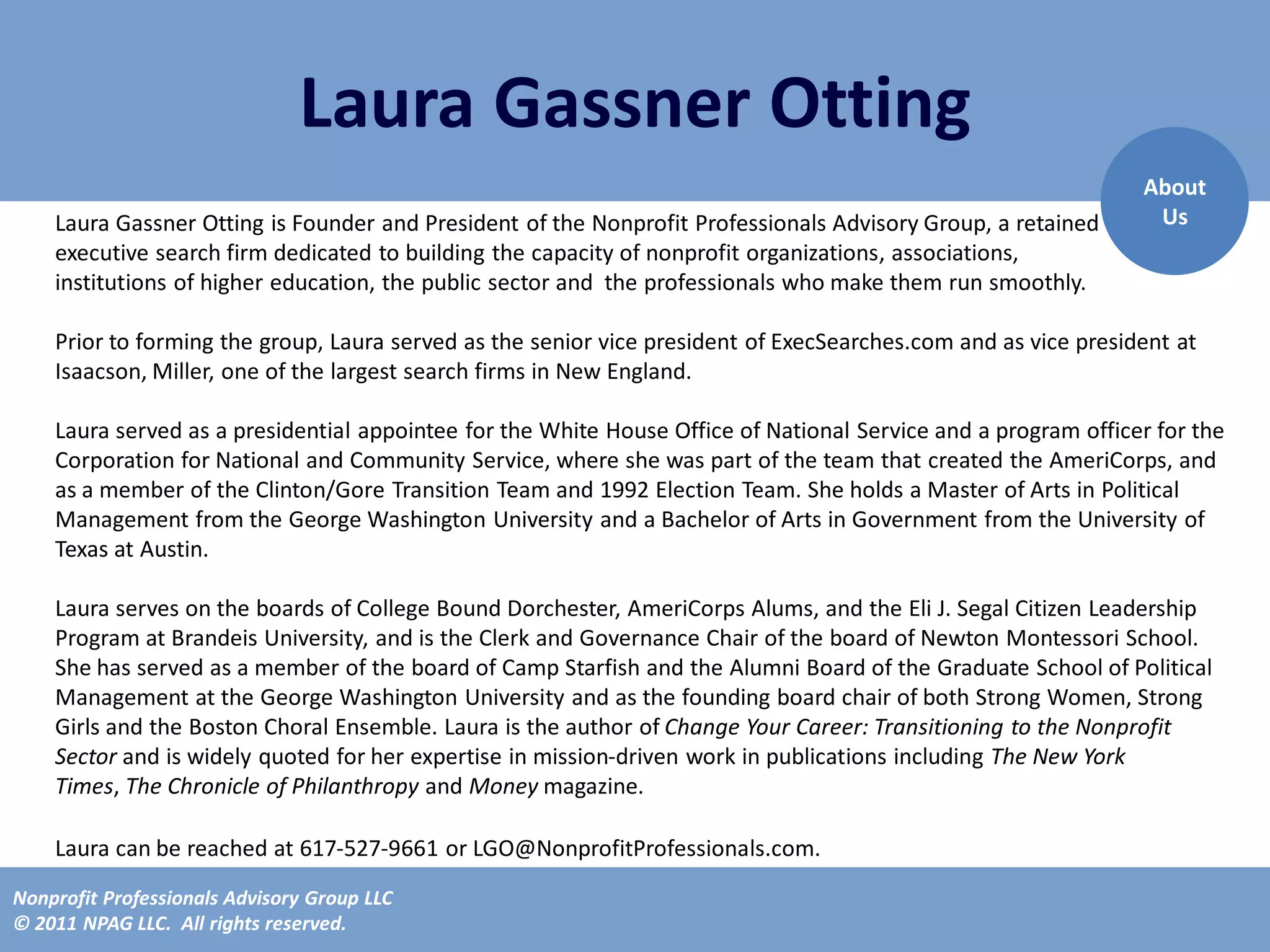 Laura Gassner Otting
                                                                                                                About
    Laura Gassner Otting is Founder and President of the Nonprofit Professionals Advisory Group, a retained      Us
    executive search firm dedicated to building the capacity of nonprofit organizations, associations,
    institutions of higher education, the public sector and the professionals who make them run smoothly.

    Prior to forming the group, Laura served as the senior vice president of ExecSearches.com and as vice president at
    Isaacson, Miller, one of the largest search firms in New England.

    Laura served as a presidential appointee for the White House Office of National Service and a program officer for the
    Corporation for National and Community Service, where she was part of the team that created the AmeriCorps, and
    as a member of the Clinton/Gore Transition Team and 1992 Election Team. She holds a Master of Arts in Political
    Management from the George Washington University and a Bachelor of Arts in Government from the University of
    Texas at Austin.

    Laura serves on the boards of College Bound Dorchester, AmeriCorps Alums, and the Eli J. Segal Citizen Leadership
    Program at Brandeis University, and is the Clerk and Governance Chair of the board of Newton Montessori School.
    She has served as a member of the board of Camp Starfish and the Alumni Board of the Graduate School of Political
    Management at the George Washington University and as the founding board chair of both Strong Women, Strong
    Girls and the Boston Choral Ensemble. Laura is the author of Change Your Career: Transitioning to the Nonprofit
    Sector and is widely quoted for her expertise in mission-driven work in publications including The New York
    Times, The Chronicle of Philanthropy and Money magazine.

    Laura can be reached at 617-527-9661 or LGO@NonprofitProfessionals.com.
Nonprofit Professionals Advisory Group LLC
© 2011 NPAG LLC. All rights reserved.
 