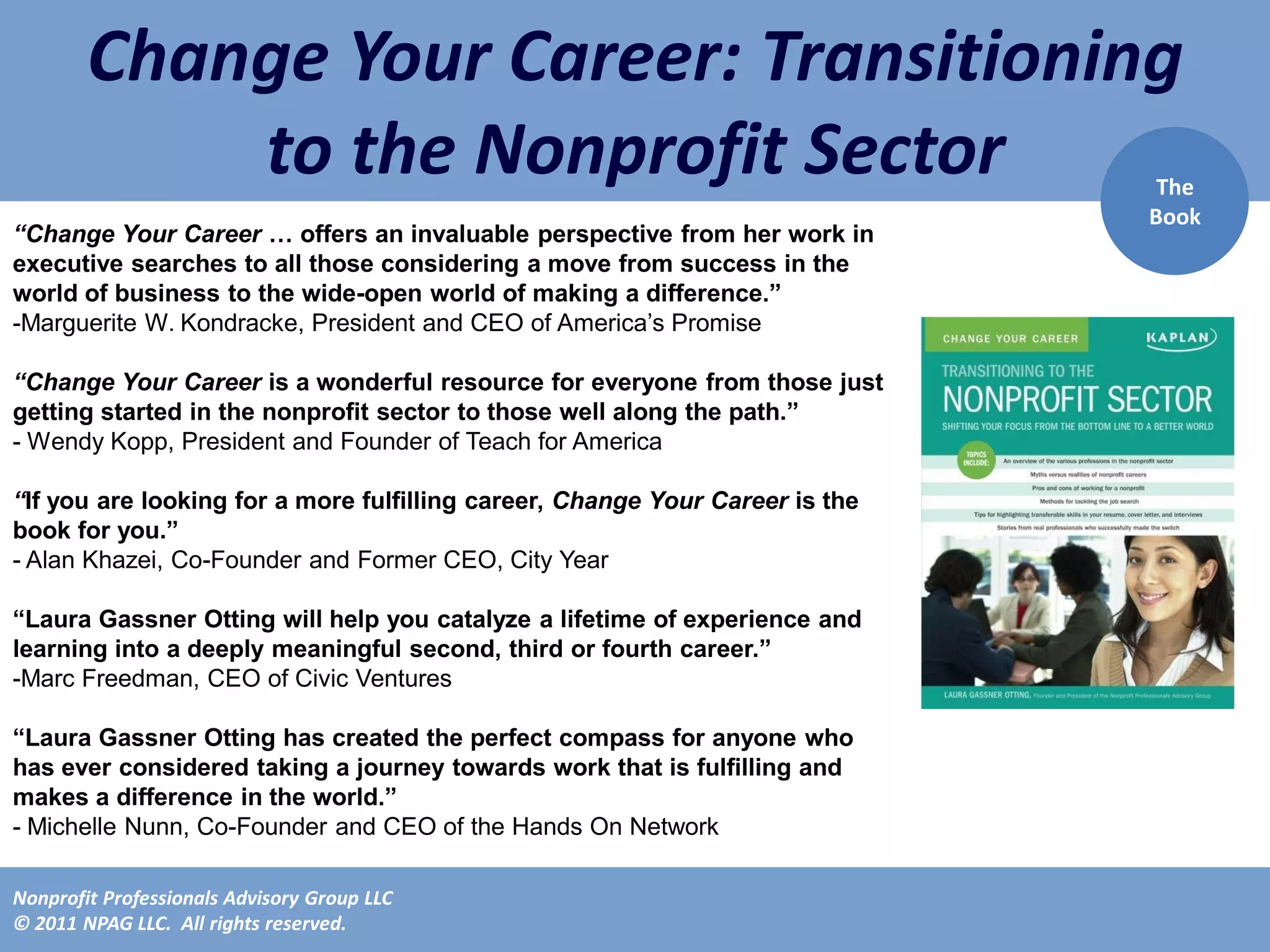 Change Your Career: Transitioning
            to the Nonprofit Sector                                            The
                                                                              Book
“Change Your Career … offers an invaluable perspective from her work in
executive searches to all those considering a move from success in the
world of business to the wide-open world of making a difference.”
-Marguerite W. Kondracke, President and CEO of America’s Promise

“Change Your Career is a wonderful resource for everyone from those just
getting started in the nonprofit sector to those well along the path.”
- Wendy Kopp, President and Founder of Teach for America

“If you are looking for a more fulfilling career, Change Your Career is the
book for you.”
- Alan Khazei, Co-Founder and Former CEO, City Year

“Laura Gassner Otting will help you catalyze a lifetime of experience and
learning into a deeply meaningful second, third or fourth career.”
-Marc Freedman, CEO of Civic Ventures

“Laura Gassner Otting has created the perfect compass for anyone who
has ever considered taking a journey towards work that is fulfilling and
makes a difference in the world.”
- Michelle Nunn, Co-Founder and CEO of the Hands On Network

Nonprofit Professionals Advisory Group LLC
© 2011 NPAG LLC. All rights reserved.
 
