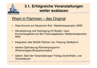 3.1. Erfolgreiche Veranstaltungen
                    weiter ausbauen

Rhein in Flammen – das Original
• Gala-Konzert am Deutschen Eck / Medienkooperation SWR

• Aktualisierung und Verjüngung (ift-Studie): neue
  Konzertangebote auf dem Festungsplateau /Medienkooperation
  RPR

• Integration aller BUGA-Flächen incl. Festung (Seilbahn!)

• weitere Optimierung Rahmenprogramm
  (Rheinanlagen/Strassenkünstler)

• Option: Start der Veranstaltungen Freitag (Aufenthalts- und
  Verweildauer)
 