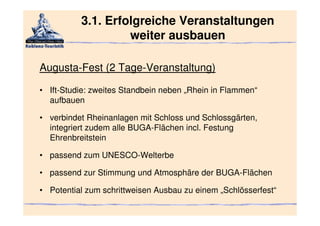 3.1. Erfolgreiche Veranstaltungen
                   weiter ausbauen

Augusta-Fest (2 Tage-Veranstaltung)

• Ift-Studie: zweites Standbein neben „Rhein in Flammen“
  aufbauen

• verbindet Rheinanlagen mit Schloss und Schlossgärten,
  integriert zudem alle BUGA-Flächen incl. Festung
  Ehrenbreitstein

• passend zum UNESCO-Welterbe

• passend zur Stimmung und Atmosphäre der BUGA-Flächen

• Potential zum schrittweisen Ausbau zu einem „Schlösserfest“
 