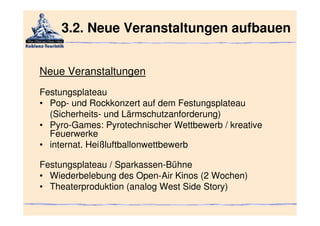 3.2. Neue Veranstaltungen aufbauen


Neue Veranstaltungen
Festungsplateau
• Pop- und Rockkonzert auf dem Festungsplateau
  (Sicherheits- und Lärmschutzanforderung)
• Pyro-Games: Pyrotechnischer Wettbewerb / kreative
  Feuerwerke
• internat. Heißluftballonwettbewerb

Festungsplateau / Sparkassen-Bühne
• Wiederbelebung des Open-Air Kinos (2 Wochen)
• Theaterproduktion (analog West Side Story)
 