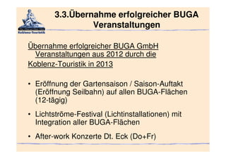 3.3.Übernahme erfolgreicher BUGA
                 Veranstaltungen

Übernahme erfolgreicher BUGA GmbH
  Veranstaltungen aus 2012 durch die
Koblenz-Touristik in 2013

• Eröffnung der Gartensaison / Saison-Auftakt
  (Eröffnung Seilbahn) auf allen BUGA-Flächen
  (12-tägig)
• Lichtströme-Festival (Lichtinstallationen) mit
  Integration aller BUGA-Flächen
• After-work Konzerte Dt. Eck (Do+Fr)
 