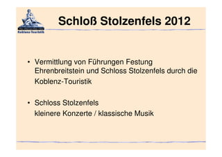 Schloß Stolzenfels 2012


• Vermittlung von Führungen Festung
  Ehrenbreitstein und Schloss Stolzenfels durch die
  Koblenz-Touristik

• Schloss Stolzenfels
  kleinere Konzerte / klassische Musik
 