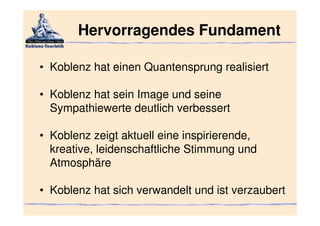 Hervorragendes Fundament

• Koblenz hat einen Quantensprung realisiert

• Koblenz hat sein Image und seine
  Sympathiewerte deutlich verbessert

• Koblenz zeigt aktuell eine inspirierende,
  kreative, leidenschaftliche Stimmung und
  Atmosphäre

• Koblenz hat sich verwandelt und ist verzaubert
 