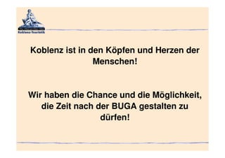 Koblenz ist in den Köpfen und Herzen der
                Menschen!


Wir haben die Chance und die Möglichkeit,
   die Zeit nach der BUGA gestalten zu
                  dürfen!
 