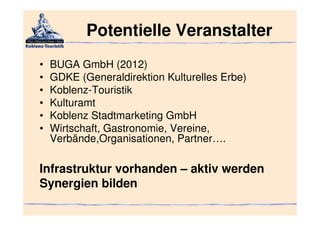 Potentielle Veranstalter
•   BUGA GmbH (2012)
•   GDKE (Generaldirektion Kulturelles Erbe)
•   Koblenz-Touristik
•   Kulturamt
•   Koblenz Stadtmarketing GmbH
•   Wirtschaft, Gastronomie, Vereine,
    Verbände,Organisationen, Partner….

Infrastruktur vorhanden – aktiv werden
Synergien bilden
 