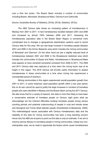 Journal of Social Inclusion, 6(1), 2015
113
over a time line series. The Bowen Basin includes a number of communities
including Bowen, Moranbah, Broadsound-Nebo, Clermont and Collinsville.
Source: (Australian Bureau of Statistics, 2012a, 2012b; Statistics, 2012c)
The ABS Census data shows an increasing pattern of homelessness in
Mackay from 2001 to 2011. In fact homelessness doubled between 2001 and 2006
and increased by almost 150% between 2006 and 2011. Assessing the
homelessness population data in the Bowen Basin Region is somewhat more
complicated due to changes in geographical classification systems used to record
Census data for this area. We can see large increase in homeless people between
2001 and 2006 in the former Belyando area which includes the mining communities
of Moranbah and Clermont. On the other hand we see a slightly reduced level of
homelessness between 2001 and 2006 in the Broadsound statistical area which
includes the communities of Dysart and Nebo. Homelessness in Broadsound-Nebo
area appears to have remained somewhat consistent from 2006 to 2011. The 2006
and 2011 Census data was captured at a time when the mining boom was at its
height in this region. The 2016 Census will provide useful information to assess
homelessness in these communities at a time when mining has experienced a
considerable period of downturn.
Mining communities in this region experienced overall population growth from
2001 to 2011, in some instances rapid population growth within a two year period,
this on its own cannot be used to justify the large increases in numbers of homeless
people who were identified in Mackay and the Bowen Basin during the 2011 Census.
We also know that for a variety of reasons, this data is more than likely to have been
a conservative estimate of homeless people on Census night given what we
acknowledge are the inherent difficulties locating homeless people during census
counting periods and potential undercounting of people in rural and remote areas
and Aboriginal and Torres Strait Islander people (Chamberlain & Mackenzie, 2009).
The methodological issues associated with Census homelessness data and the
reliability of this data for mining communities has been a long standing concern
hence why the ABS are at pains to point out the data is only an estimate. If we are to
improve service delivery to homeless people in mining communities, indeed any non-
metropolitan area, we do need to appreciate the factors which cause homelessness
 
