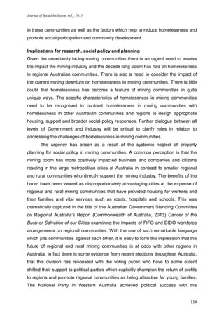 Journal of Social Inclusion, 6(1), 2015
114
in these communities as well as the factors which help to reduce homelessness and
promote social participation and community development.
Implications for research, social policy and planning
Given the uncertainty facing mining communities there is an urgent need to assess
the impact the mining industry and the decade long boom has had on homelessness
in regional Australian communities. There is also a need to consider the impact of
the current mining downturn on homelessness in mining communities. There is little
doubt that homelessness has become a feature of mining communities in quite
unique ways. The specific characteristics of homelessness in mining communities
need to be recognised to contrast homelessness in mining communities with
homelessness in other Australian communities and regions to design appropriate
housing, support and broader social policy responses. Further dialogue between all
levels of Government and Industry will be critical to clarify roles in relation to
addressing the challenges of homelessness in mining communities.
The urgency has arisen as a result of the systemic neglect of properly
planning for social policy in mining communities. A common perception is that the
mining boom has more positively impacted business and companies and citizens
residing in the large metropolitan cities of Australia in contrast to smaller regional
and rural communities who directly support the mining industry. The benefits of the
boom have been viewed as disproportionately advantaging cities at the expense of
regional and rural mining communities that have provided housing for workers and
their families and vital services such as roads, hospitals and schools. This was
dramatically captured in the title of the Australian Government Standing Committee
on Regional Australia’s Report (Commonwealth of Australia, 2013) Cancer of the
Bush or Salvation of our Cities examining the impacts of FIFO and DIDO workforce
arrangements on regional communities. With the use of such remarkable language
which pits communities against each other, it is easy to form the impression that the
future of regional and rural mining communities is at odds with other regions in
Australia. In fact there is some evidence from recent elections throughout Australia,
that this division has resonated with the voting public who have to some extent
shifted their support to political parties which explicitly champion the return of profits
to regions and promote regional communities as being attractive for young families.
The National Party in Western Australia achieved political success with the
 
