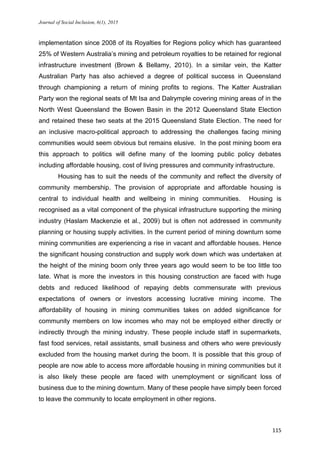 Journal of Social Inclusion, 6(1), 2015
115
implementation since 2008 of its Royalties for Regions policy which has guaranteed
25% of Western Australia’s mining and petroleum royalties to be retained for regional
infrastructure investment (Brown & Bellamy, 2010). In a similar vein, the Katter
Australian Party has also achieved a degree of political success in Queensland
through championing a return of mining profits to regions. The Katter Australian
Party won the regional seats of Mt Isa and Dalrymple covering mining areas of in the
North West Queensland the Bowen Basin in the 2012 Queensland State Election
and retained these two seats at the 2015 Queensland State Election. The need for
an inclusive macro-political approach to addressing the challenges facing mining
communities would seem obvious but remains elusive. In the post mining boom era
this approach to politics will define many of the looming public policy debates
including affordable housing, cost of living pressures and community infrastructure.
Housing has to suit the needs of the community and reflect the diversity of
community membership. The provision of appropriate and affordable housing is
central to individual health and wellbeing in mining communities. Housing is
recognised as a vital component of the physical infrastructure supporting the mining
industry (Haslam Mackenzie et al., 2009) but is often not addressed in community
planning or housing supply activities. In the current period of mining downturn some
mining communities are experiencing a rise in vacant and affordable houses. Hence
the significant housing construction and supply work down which was undertaken at
the height of the mining boom only three years ago would seem to be too little too
late. What is more the investors in this housing construction are faced with huge
debts and reduced likelihood of repaying debts commensurate with previous
expectations of owners or investors accessing lucrative mining income. The
affordability of housing in mining communities takes on added significance for
community members on low incomes who may not be employed either directly or
indirectly through the mining industry. These people include staff in supermarkets,
fast food services, retail assistants, small business and others who were previously
excluded from the housing market during the boom. It is possible that this group of
people are now able to access more affordable housing in mining communities but it
is also likely these people are faced with unemployment or significant loss of
business due to the mining downturn. Many of these people have simply been forced
to leave the community to locate employment in other regions.
 
