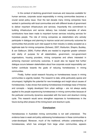 Journal of Social Inclusion, 6(1), 2015
116
In the context of declining government revenues and resources available for
human services, corporate social responsibility in mining communities becomes a
crucial social policy issue. Over the last decade many mining companies have
worked in partnership with local communities and with different levels of government
to deliver important infrastructure and services. Importantly this commitment to
building infrastructure and service delivery has included examples of where
contributions have been made to important human services including services for
homeless people. The role of mining companies as stakeholders who actively
participate in dialogue and planning to improve social and community outcomes for
communities that provide such vital support to their industry is widely accepted as a
legitimate task for mining companies (Schwarz, 2007; Warburton, Shapiro, Buckley,
& van Gellecum, 2004). Further efforts are needed to engender greater cohesion
and clarity of purpose for all stakeholders, government, non-government
organisations, housing providers, mining companies and others interested in
achieving improved community outcomes. It would also be logical that further
dialogue occurs between stakeholders about how corporate social responsibility can
further contribute towards the goals of reducing homelessness in mining
communities.
Finally, further social research focusing on homelessness issues in mining
communities is urgently needed. The research to date, while particularly sparse and
circumspect, highlights the potential for new knowledge and insight about causes of
homelessness. It also shows that existing homelessness knowledge base of theories
and concepts – largely developed from urban settings – are not always easily
applied to the people experiencing homelessness in mining communities because of
the particular community dynamics associated with the boom and downturn mining
cycle. This research would serve strengthen responses to homelessness in the
future during other phases of the mining boom and downturn cycle.
Conclusion
Homelessness in Australian mining communities is not well understood. The
evidence base is weak and policy addressing homelessness in these communities is
under-developed. Moreover, much of the traditional, orthodox understanding of
homelessness, which has emerged from large urban communities, appears
 