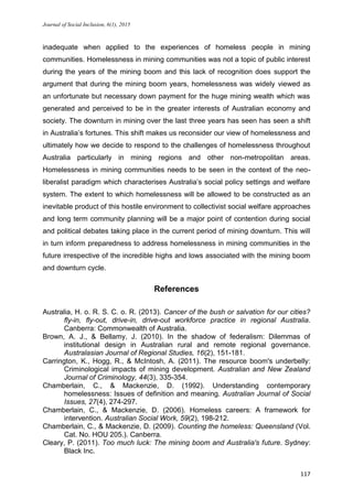Journal of Social Inclusion, 6(1), 2015
117
inadequate when applied to the experiences of homeless people in mining
communities. Homelessness in mining communities was not a topic of public interest
during the years of the mining boom and this lack of recognition does support the
argument that during the mining boom years, homelessness was widely viewed as
an unfortunate but necessary down payment for the huge mining wealth which was
generated and perceived to be in the greater interests of Australian economy and
society. The downturn in mining over the last three years has seen has seen a shift
in Australia’s fortunes. This shift makes us reconsider our view of homelessness and
ultimately how we decide to respond to the challenges of homelessness throughout
Australia particularly in mining regions and other non-metropolitan areas.
Homelessness in mining communities needs to be seen in the context of the neo-
liberalist paradigm which characterises Australia’s social policy settings and welfare
system. The extent to which homelessness will be allowed to be constructed as an
inevitable product of this hostile environment to collectivist social welfare approaches
and long term community planning will be a major point of contention during social
and political debates taking place in the current period of mining downturn. This will
in turn inform preparedness to address homelessness in mining communities in the
future irrespective of the incredible highs and lows associated with the mining boom
and downturn cycle.
References
Australia, H. o. R. S. C. o. R. (2013). Cancer of the bush or salvation for our cities?
fly-in, fly-out, drive-in, drive-out workforce practice in regional Australia.
Canberra: Commonwealth of Australia.
Brown, A. J., & Bellamy, J. (2010). In the shadow of federalism: Dilemmas of
institutional design in Australian rural and remote regional governance.
Australasian Journal of Regional Studies, 16(2), 151-181.
Carrington, K., Hogg, R., & McIntosh, A. (2011). The resource boom's underbelly:
Criminological impacts of mining development. Australian and New Zealand
Journal of Criminology, 44(3), 335-354.
Chamberlain, C., & Mackenzie, D. (1992). Understanding contemporary
homelessness: Issues of definition and meaning. Australian Journal of Social
Issues, 27(4), 274-297.
Chamberlain, C., & Mackenzie, D. (2006). Homeless careers: A framework for
intervention. Australian Social Work, 59(2), 198-212.
Chamberlain, C., & Mackenzie, D. (2009). Counting the homeless: Queensland (Vol.
Cat. No. HOU 205.). Canberra.
Cleary, P. (2011). Too much luck: The mining boom and Australia's future. Sydney:
Black Inc.
 