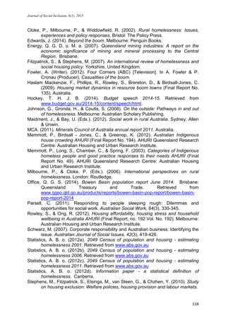 Journal of Social Inclusion, 6(1), 2015
118
Cloke, P., Milbourne, P., & Widdowfield, R. (2002). Rural homelessness: Issues,
experiences and policy responses. Bristol: The Policy Press.
Edwards, J. (2014). Beyond the boom. Melbourne: Penguin Books.
Energy, Q. G. D. o. M. a. (2007). Queensland mining industries: A report on the
economic significance of mining and mineral processing to the Central
Region. Brisbane.
Fitzpatrick, S., & Stephens, M. (2007). An international review of homelessness and
social housing policy. Yorkshire, United Kingdom.
Fowler, A. (Writer). (2012). Four Corners (ABC) [Television]. In A. Fowler & P.
Cronau (Producer), Casualities of the boom.
Haslam Mackenzie, F., Phillips, R., Rowley, S., Brereton, D., & Birdsall-Jones, C.
(2009). Housing market dynamics in resource boom towns (Final Report No.
135). Australia.
Hockey, T. H. J. B. (2014). Budget speech 2014-15. Retrieved from
www.budget.gov.au/2014-15/content/speech/html.
Johnson, G., Gronda, H., & Coutts, S. (2008). On the outside: Pathways in and out
of homelessness. Melbourne: Australian Scholary Publishing.
Maidment, J., & Bay, U. (Eds.). (2012). Social work in rural Australia. Sydney: Allen
& Unwin.
MCA. (2011). Minerals Council of Australia annual report 2011. Australia.
Memmott, P., Birdsall - Jones, C., & Greenop, K. (2012). Australian Indigenous
house crowding AHURI (Final Report No. 194). AHURI Queensland Research
Centre: Australian Housing and Urban Research Institute.
Memmott, P., Long, S., Chamber, C., & Spring, F. (2003). Categories of Indigenous
homeless people and good practice responses to their needs AHURI (Final
Report No. 49). AHURI Queensland Research Centre: Australian Housing
and Urban Research Institute.
Milbourne, P., & Cloke, P. (Eds.). (2006). International perspectives on rural
homelessness. London: Routledge.
Office, Q. G. S. (2014). Bowen Basin population report June 2014. Brisbane:
Queensland Treasury and Trade. Retrieved from
www.qgso.qld.go.au/products/reports/bowen-basin-pop-report/bowen-basin-
pop-report-2014
Parsell, C. (2011). Responding to people sleeping rough: Dilemmas and
opportunities for social work. Australian Social Work, 64(3), 330-345.
Rowley, S., & Ong, R. (2012). Housing affordability, housing stress and household
wellbeing in Australia AHURI (Final Report; no. 192 Vol. No. 192). Melbourne:
Australian Housing and Urban Research Institute.
Schwarz, M. (2007). Corporate responsibility and Australian business: Identifying the
issue. Australian Journal of Social Issues, 42(3), 419-426.
Statistics, A. B. o. (2012a). 2049 Census of population and housing - estimating
homelessness 2001. Retrieved from www.abs.gov.au
Statistics, A. B. o. (2012b). 2049 Census of population and housing - estimating
homelessness 2006. Retrieved from www.abs.gov.au
Statistics, A. B. o. (2012c). 2049 Census of population and housing - estimating
homelessness 2011. Retrieved from www.abs.gov.au
Statistics, A. B. o. (2012d). Information paper - a statistical definition of
homelessness. Canberra.
Stephens, M., Fitzpatrick, S., Elsinga, M., van Steen, G., & Chzhen, Y. (2010). Study
on housing exclusion: Welfare policies, housing provision and labour markets.
 