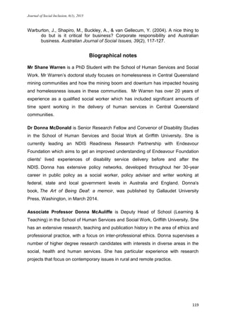 Journal of Social Inclusion, 6(1), 2015
119
Warburton, J., Shapiro, M., Buckley, A., & van Gellecum, Y. (2004). A nice thing to
do but is it critical for business? Corporate responsibility and Australian
business. Australian Journal of Social Issues, 39(2), 117-127.
Biographical notes
Mr Shane Warren is a PhD Student with the School of Human Services and Social
Work. Mr Warren’s doctoral study focuses on homelessness in Central Queensland
mining communities and how the mining boom and downturn has impacted housing
and homelessness issues in these communities. Mr Warren has over 20 years of
experience as a qualified social worker which has included significant amounts of
time spent working in the delivery of human services in Central Queensland
communities.
Dr Donna McDonald is Senior Research Fellow and Convenor of Disability Studies
in the School of Human Services and Social Work at Griffith University. She is
currently leading an NDIS Readiness Research Partnership with Endeavour
Foundation which aims to get an improved understanding of Endeavour Foundation
clients' lived experiences of disability service delivery before and after the
NDIS. Donna has extensive policy networks, developed throughout her 30-year
career in public policy as a social worker, policy adviser and writer working at
federal, state and local government levels in Australia and England. Donna's
book, The Art of Being Deaf: a memoir, was published by Gallaudet University
Press, Washington, in March 2014.
Associate Professor Donna McAuliffe is Deputy Head of School (Learning &
Teaching) in the School of Human Services and Social Work, Griffith University. She
has an extensive research, teaching and publication history in the area of ethics and
professional practice, with a focus on inter-professional ethics. Donna supervises a
number of higher degree research candidates with interests in diverse areas in the
social, health and human services. She has particular experience with research
projects that focus on contemporary issues in rural and remote practice.
 