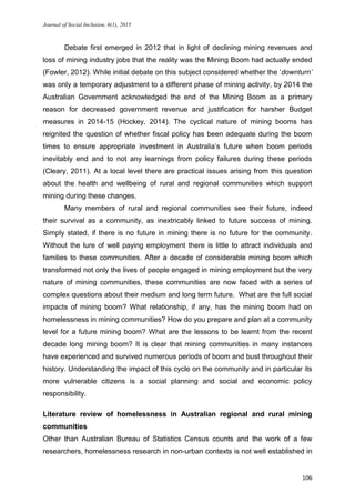 Journal of Social Inclusion, 6(1), 2015
106
Debate first emerged in 2012 that in light of declining mining revenues and
loss of mining industry jobs that the reality was the Mining Boom had actually ended
(Fowler, 2012). While initial debate on this subject considered whether the ‘downturn’
was only a temporary adjustment to a different phase of mining activity, by 2014 the
Australian Government acknowledged the end of the Mining Boom as a primary
reason for decreased government revenue and justification for harsher Budget
measures in 2014-15 (Hockey, 2014). The cyclical nature of mining booms has
reignited the question of whether fiscal policy has been adequate during the boom
times to ensure appropriate investment in Australia’s future when boom periods
inevitably end and to not any learnings from policy failures during these periods
(Cleary, 2011). At a local level there are practical issues arising from this question
about the health and wellbeing of rural and regional communities which support
mining during these changes.
Many members of rural and regional communities see their future, indeed
their survival as a community, as inextricably linked to future success of mining.
Simply stated, if there is no future in mining there is no future for the community.
Without the lure of well paying employment there is little to attract individuals and
families to these communities. After a decade of considerable mining boom which
transformed not only the lives of people engaged in mining employment but the very
nature of mining communities, these communities are now faced with a series of
complex questions about their medium and long term future. What are the full social
impacts of mining boom? What relationship, if any, has the mining boom had on
homelessness in mining communities? How do you prepare and plan at a community
level for a future mining boom? What are the lessons to be learnt from the recent
decade long mining boom? It is clear that mining communities in many instances
have experienced and survived numerous periods of boom and bust throughout their
history. Understanding the impact of this cycle on the community and in particular its
more vulnerable citizens is a social planning and social and economic policy
responsibility.
Literature review of homelessness in Australian regional and rural mining
communities
Other than Australian Bureau of Statistics Census counts and the work of a few
researchers, homelessness research in non-urban contexts is not well established in
 