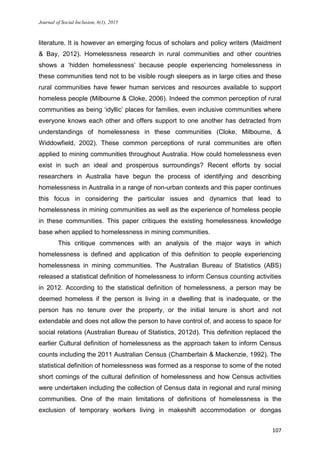 Journal of Social Inclusion, 6(1), 2015
107
literature. It is however an emerging focus of scholars and policy writers (Maidment
& Bay, 2012). Homelessness research in rural communities and other countries
shows a ‘hidden homelessness’ because people experiencing homelessness in
these communities tend not to be visible rough sleepers as in large cities and these
rural communities have fewer human services and resources available to support
homeless people (Milbourne & Cloke, 2006). Indeed the common perception of rural
communities as being ‘idyllic’ places for families, even inclusive communities where
everyone knows each other and offers support to one another has detracted from
understandings of homelessness in these communities (Cloke, Milbourne, &
Widdowfield, 2002). These common perceptions of rural communities are often
applied to mining communities throughout Australia. How could homelessness even
exist in such an ideal and prosperous surroundings? Recent efforts by social
researchers in Australia have begun the process of identifying and describing
homelessness in Australia in a range of non-urban contexts and this paper continues
this focus in considering the particular issues and dynamics that lead to
homelessness in mining communities as well as the experience of homeless people
in these communities. This paper critiques the existing homelessness knowledge
base when applied to homelessness in mining communities.
This critique commences with an analysis of the major ways in which
homelessness is defined and application of this definition to people experiencing
homelessness in mining communities. The Australian Bureau of Statistics (ABS)
released a statistical definition of homelessness to inform Census counting activities
in 2012. According to the statistical definition of homelessness, a person may be
deemed homeless if the person is living in a dwelling that is inadequate, or the
person has no tenure over the property, or the initial tenure is short and not
extendable and does not allow the person to have control of, and access to space for
social relations (Australian Bureau of Statistics, 2012d). This definition replaced the
earlier Cultural definition of homelessness as the approach taken to inform Census
counts including the 2011 Australian Census (Chamberlain & Mackenzie, 1992). The
statistical definition of homelessness was formed as a response to some of the noted
short comings of the cultural definition of homelessness and how Census activities
were undertaken including the collection of Census data in regional and rural mining
communities. One of the main limitations of definitions of homelessness is the
exclusion of temporary workers living in makeshift accommodation or dongas
 