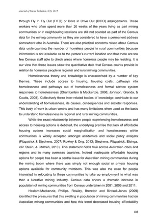 Journal of Social Inclusion, 6(1), 2015
108
through Fly In Fly Out (FIFO) or Drive in Drive Out (DIDO) arrangements. These
workers who often spend more than 26 weeks of the years living as part mining
communities or in neighbouring locations are still not counted as part of the Census
data for the mining community as they are considered to have a permanent address
somewhere else in Australia. There are also practical concerns raised about Census
data undercounting the number of homeless people in rural communities because
information is not available as to the person’s current location and that there are too
few Census staff able to check areas where homeless people may be residing. It is
our view that these issues skew the quantitative data that Census counts provide in
relation to homeless people in regional and rural mining communities.
Homelessness theory and knowledge is characterised by a number of key
themes. These include access to housing; housing costs; pathways into
homelessness and pathways out of homelessness and formal service system
responses to homelessness (Chamberlain & Mackenzie, 2006; Johnson, Gronda, &
Coutts, 2008). Collectively these inter-related bodies of knowledge contribute to our
understanding of homelessness, its causes, consequences and societal responses.
This body of work is urban-centric and has many limitations when used as the basis
to understand homelessness in regional and rural mining communities.
While the exact relationship between people experiencing homelessness and
access to housing options is debated, the underlying premise that lack of affordable
housing options increases social marginalisation and homelessness within
communities is widely accepted amongst academics and social policy analysts
(Fitzpatrick & Stephens, 2007; Rowley & Ong, 2012; Stephens, Fitzpatrick, Elsinga,
van Steen, & Chzhen, 2010). This statement holds true across Australian cities and
regions and in many overseas countries. Indeed inadequate affordable housing
options for people has been a central issue for Australian mining communities during
the mining boom where there was simply not enough social or private housing
options available for community members. This was also the case for people
interested in relocating to these communities to take up employment in what was
then a lucrative mining industry. Census data shows a dramatic increase in
population of mining communities from Census undertaken in 2001, 2006 and 2011.
Haslam-Mackenzie, Phillips, Rowley, Brereton and Birdsall-Jones (2009)
identified the pressures that this swelling in population of mining communities had on
Australian mining communities and how this trend decreased housing affordability
 