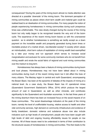 Journal of Social Inclusion, 6(1), 2015
111
consequences? During the years of the mining boom almost no media attention was
directed at a possible ‘downside’ of the mining boom. The dominant perception of
mining communities as places where short term wealth and material gain could be
realised lead to an idealisation of mining communities. For many people the notion of
people experiencing homelessness in mining communities during such prosperous
times was unfathomable. This view slowly changed during the course of the mining
boom but only really began to be recognised towards the very end of the boom
cycle. The experience of the recent mining boom leaves us with the unanswered
question as to whether homelessness is something we tacitly accept as a down
payment on the incredible wealth and prosperity generated during boom times or
inevitable product of a market driven, neo-liberalist society? A society which values
an individualistic, short term culture of exploitation of mining wealth best exemplified
by a take your money and run approach which serves to increase social
marginalisation and exclusion for some community members who do not benefit from
mining wealth and erode the social fabric of regional and rural mining communities
over the medium to long term.
Homelessness has always been a feature of mining communities during boom
and bust phases. Homelessness may not have been talked about in mining
communities during much of the recent mining boom but it did affect the lives of
many citizens. The Mackay region in central and north Queensland, encompassing
the Bowen Basin, has been at the epicentre of debates of the impacts of mining at a
national level. As a case study, the Bowen Basin has 41 operational mines
(Queensland Government Statistician's Office, 2014) which produce the largest
amount of coal in Queensland, as well as other minerals, and contributes
significantly to the Queensland and Australian economies. In the last three years of
the mining downturn there has been an increased focus on the social impacts of on
these communities. The social disadvantage indicators at the peak of the mining
boom, namely the level of unaffordable housing, relative access to health and other
vital community services, high demand on community infrastructure and evidence of
family breakdown, domestic violence and substance abuse now also include
indicators such as high levels of unemployment, people who have been caught with
high levels of debt and ongoing housing affordability issues for people on low
incomes. All of these issues need to be understood in terms of their contribution to
the structural causes of homelessness in mining communities. This then leads to the
 