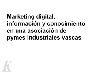 Marketing digital,
información y conocimiento
en una asociación de
pymes industriales vascas
 