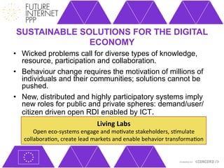 SUSTAINABLE SOLUTIONS FOR THE DIGITAL
              ECONOMY
•  Wicked problems call for diverse types of knowledge,
   resource, participation and collaboration.
•  Behaviour change requires the motivation of millions of
   individuals and their communities; solutions cannot be
   pushed.
•  New, distributed and highly participatory systems imply
   new roles for public and private spheres: demand/user/
   citizen driven open RDI enabled by ICT.
                                        Living	
  Labs	
  	
  
       Open	
  eco-­‐systems	
  engage	
  and	
  mo+vate	
  stakeholders,	
  s+mulate	
  
   collabora+on,	
  create	
  lead	
  markets	
  and	
  enable	
  behavior	
  transforma+on	
  
 