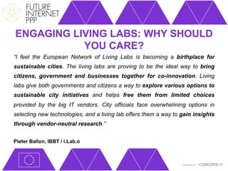 ENGAGING LIVING LABS: WHY SHOULD
           YOU CARE?
“I feel the European Network of Living Labs is becoming a birthplace for
sustainable cities. The living labs are proving to be the ideal way to bring
citizens, government and businesses together for co-innovation. Living
labs give both governments and citizens a way to explore various options to
sustainable city initiatives and helps free them from limited choices
provided by the big IT vendors. City officials face overwhelming options in
selecting new technologies, and a living lab offers them a way to gain insights
through vendor-neutral research.”


Pieter Ballon, IBBT / i.Lab.o
 