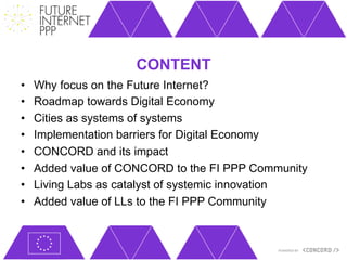 CONTENT
•    Why focus on the Future Internet?
•    Roadmap towards Digital Economy
•    Cities as systems of systems
•    Implementation barriers for Digital Economy
•    CONCORD and its impact
•    Added value of CONCORD to the FI PPP Community
•    Living Labs as catalyst of systemic innovation
•    Added value of LLs to the FI PPP Community
 