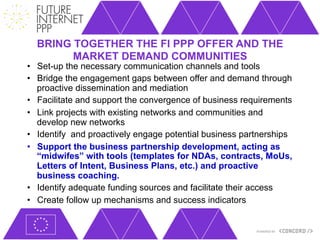 BRING TOGETHER THE FI PPP OFFER AND THE
        MARKET DEMAND COMMUNITIES
•  Set-up the necessary communication channels and tools
•  Bridge the engagement gaps between offer and demand through
   proactive dissemination and mediation
•  Facilitate and support the convergence of business requirements
•  Link projects with existing networks and communities and
   develop new networks
•  Identify and proactively engage potential business partnerships
•  Support the business partnership development, acting as
   “midwifes” with tools (templates for NDAs, contracts, MoUs,
   Letters of Intent, Business Plans, etc.) and proactive
   business coaching.
•  Identify adequate funding sources and facilitate their access
•  Create follow up mechanisms and success indicators
 