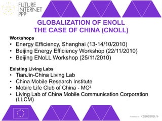 GLOBALIZATION OF ENOLL
            THE CASE OF CHINA (CNOLL)
Workshops
•  Energy Efficiency, Shanghai (13-14/10/2010)
•  Beijing Energy Efficiency Workshop (22/11/2010)
•  Beijing ENoLL Workshop (25/11/2010)
Existing Living Labs
•    TianJin-China Living Lab
•    China Mobile Research Institute
•    Mobile Life Club of China - MC²
•    Living Lab of China Mobile Communication Corporation
     (LLCM)
 