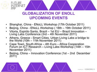 GLOBALIZATION OF ENOLL
               UPCOMING EVENTS
•  Shanghai, China - ENoLL Workshop (17th October 2011)
•  Beijing, China - ENoLL Workshop ( 18th – 19th October 2011)
•  Vitoria, Espirito Santo, Brazil – 1st EU – Brazil Innovation –
   Living Labs Conference (3rd – 4th November 2011)
•  Athens, Greece - Smart Cities. Urban Living Labs a bridge to
   the World (10th – 11th November 2011)
•  Cape Town, South Africa – 4th Euro – Africa Cooperation
   Forum on ICT Research – Living Labs Workshop (14th – 15th
   November 2011)
•  Beijing, China – Innovation Conference (1st – 2nd December
   2011)
 