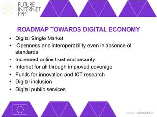 ROADMAP TOWARDS DIGITAL ECONOMY
•  Digital Single Market
•    Openness and interoperability even in absence of
   standards
•  Increased online trust and security
•  Internet for all through improved coverage
•  Funds for innovation and ICT research
•  Digital inclusion
•  Digital public services
 