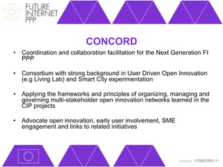 CONCORD
•  Coordination and collaboration facilitation for the Next Generation FI
   PPP

•  Consortium with strong background in User Driven Open Innovation
   (e.g Living Lab) and Smart City experimentation

•  Applying the frameworks and principles of organizing, managing and
   governing multi-stakeholder open innovation networks learned in the
   CIP projects

•  Advocate open innovation, early user involvement, SME
   engagement and links to related initiatives
 