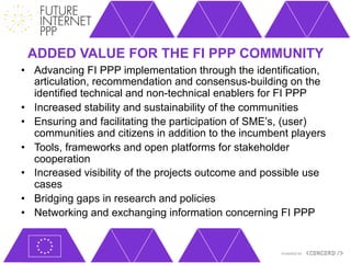 ADDED VALUE FOR THE FI PPP COMMUNITY
•  Advancing FI PPP implementation through the identification,
   articulation, recommendation and consensus-building on the
   identified technical and non-technical enablers for FI PPP
•  Increased stability and sustainability of the communities
•  Ensuring and facilitating the participation of SME’s, (user)
   communities and citizens in addition to the incumbent players
•  Tools, frameworks and open platforms for stakeholder
   cooperation
•  Increased visibility of the projects outcome and possible use
   cases
•  Bridging gaps in research and policies
•  Networking and exchanging information concerning FI PPP
 