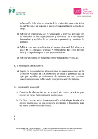 información debe abarcar, además de la retribución monetaria, todas
       las retribuciones en especie o gastos de representación asociadas al
       cargo.

   b) Publicar el organigrama del Ayuntamiento y empresas públicas con
      las funciones de los cargos públicos y directivos en el que figuren
      los nombres y apellidos de las personas responsables y sus datos de
      contacto.

   c) Publicar con una actualización al menos trimestral del número y
      clase de los empleados públicos y trabajadores del sector público
      local y el organismo para el que prestan servicios.

   d) Publicar el currículo y funciones de los trabajadores eventuales.


6.- Contratación administrativa.

   a) Seguir en la contratación administrativa las recomendaciones de la
      Comisión Nacional de la Competencia en orden a garantizar que se
      opte por aquellos procedimientos de contratación que permitan
      mayor transparencia, publicidad y competencia entre licitadores.


7.- Información municipal.

  a) Propiciar la elaboración de un manual de buenas prácticas para
     obtener un mejor funcionamiento institucional.

  b) Facilitar el acceso a toda la documentación solicitada por los distintos
     grupos municipales ya sea en soporte electrónico o documental para
     un mejor y más detallado estudio.




  GRUPO MUNICIPAL UNIÓN PROGRESO Y DEMOCRACIA, Plaza de la Constitución s/n, 28981 Parla (Madrid)
         Telf. 912013588 - Fax: 912013538. Correo electrónico: grupoupyd@ayuntamientoparla.es
 