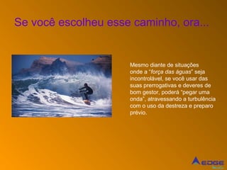 Se você escolheu esse caminho, ora...


                     Mesmo diante de situações
                     onde a “força das águas” seja
                     incontrolável, se você usar das
                     suas prerrogativas e deveres de
                     bom gestor, poderá “pegar uma
                     onda”, atravessando a turbulência
                     com o uso da destreza e preparo
                     prévio.




                                                    Mídia
 