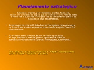 Planejamento estratégico
        • Empresas, projetos, personalidades, eventos, feiras, etc,
    devem sair a mercado só depois que se estabeleceu uma reflexão sobre
     a forma com a qual estas instituições vão se apresentar ao público, ao
                      mercado e a seus colaboradores.


•   A mensagem de uma instituição deve ser homogênea para que chegue,
    de forma linear, a todas as pessoas com as quais se queira manter um
    relacionamento.


•   As decisões sobre tudo isso devem vir de cima para baixo,
    ou seja, definidas a partir do gestor e aplicadas em todas as
    camadas de relacionamento (clientes, fornecedores, funcionários).




    Obs.: Mas não se esqueça de analisar o “refluxo” desse processo.
    Este é o melhor “feedback” que existe




                                                                              Mídia
 