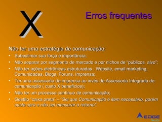X
                                     Erros frequentes


Não ter uma estratégia de comunicação:
•   Subestimar sua força e importância;
•   Não separar por segmento de mercado e por nichos de “públicos alvo”;
•   Não ter ações eletrônicas estruturadas : Website, email marketing,
    Comunidades, Blogs, Foruns, Imprensa;
•   Ter uma assessoria de imprensa ao invés de Assessoria Integrada de
    comunicação ( custo X benefícios);
•   Não ter um processo contínuo de comunicação;
•   Gestão “caixa preta” – “Sei que Comunicação é item necessário, porém
    custa caro e não sei mensurar o retorno”.


                                                                    Mídia
 