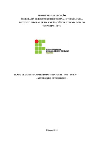MINISTÉRIO DA EDUCAÇÃO
SECRETARIA DE EDUCAÇÃO PROFISSIONAL E TECNOLÓGICA
INSTITUTO FEDERAL DE EDUCAÇÃO, CIÊNCIA E TECNOLOGIA DO
TOCANTINS – IFTO

PLANO DE DESENVOLVIMENTO INSTITUCIONAL – PDI – 2010-2014
- ATUALIZADO OUTUBRO/2013 -

Palmas, 2013

 