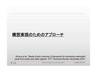 構想実現のためのアプローチ




  Kimura et al. "Media Scene Learning: A framework for extracting meaningful
 parts from audio and video signals,“ NTT Technical Review, November 2010.
                                                                        October 20, 2011
13                           "Mission incomplete, but not impossible"
 