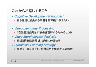 これからお話しすること
   Cognitive Developmental Approach
        自ら発達し成長する素養を計算機に与えたい


   Video Language Processing
        「自然言語処理」 が映像を理解するためのヒント
          自然言語処理」 映像を理解するた    ン
   Video Morphological Analysis
        映像版「形態素解析」 が全ての始まり
   Dynamical Learning Strategy
        概念を，順を追って，かつ自力で獲得する必然性
         概念を 順を追って かつ自力で獲得する必然性



                                                                October 20, 2011
    14               "Mission incomplete, but not impossible"
 