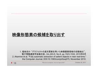 映像形態素の候補を取り出す


       1. 福地ほか “グラフコストの逐次更新を用いた映像顕著領域の自動抽出”、
         電子情報通信学会論文誌、Vol.J93-D, No.8, pp.1523-1532, 2010年8月
2. Akamine et al. "Fully automatic extraction of salient objects in near real-time,"
          the Computer Journal, DOI:10.1093/comjnl/bxq075, November 2010.
                                                                            October 20, 2011
 18                              "Mission incomplete, but not impossible"
 