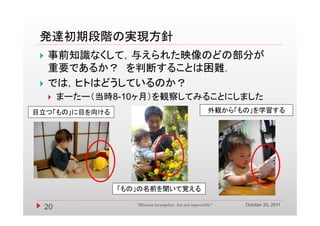 発達初期段階の実現方針
    事前知識なくして，与えられた映像のどの部分が
     重要であるか？ を判断することは困難．
    では，ヒトはどうしているのか？
       ，    う
         まーたー（当時8-10ヶ月）を観察してみることにしました
目立つ「もの」に目を向ける                                             外観
                                                          外観から「もの」を学習する
                                                               も 」を学習する




                  「もの」の名前を聞いて覚える

                                                                October 20, 2011
     20              "Mission incomplete, but not impossible"
 