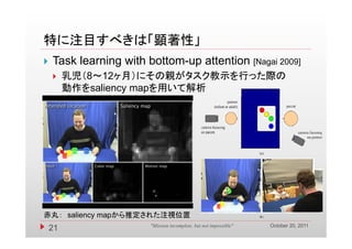 特に注目すべきは「顕著性」
   Task learning with bottom-up attention [Nagai 2009]
        乳児（8～12ヶ月）にその親がタスク教示を行った際の
         動作をsaliency mapを用いて解析




赤丸： saliency mapから推定された注視位置
                                                                   October 20, 2011
    21                  "Mission incomplete, but not impossible"
 