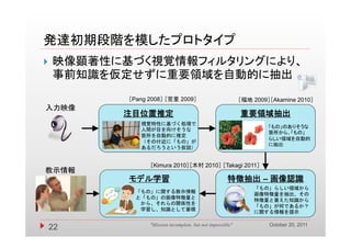 発達初期段階を模したプロトタイプ
   映像顕著性に基づく視覚情報フィルタリングにより、
    事前知識を仮定せずに重要領域を自動的に抽出
           ［Pang 2008］ ［宮里 2009］                            ［福地 2009］［Akamine 2010］
入力映像
          注目位置推定                                            重要領域抽出
              視覚特性に基づく処理で
                                                                     「もの」のありそうな
              人間が目を向けそうな
                                                                     箇所から、「もの」
              箇所を自動的に推定
                                                                     らしい領域を自動的
              （その付近に「もの」が
                                                                     に抽出
              あるだろうという仮説）


                 ［Kimura 2010］［木村 2010］ ［Takagi 2011］
教示情報
           モデル学習                                      特徴抽出 – 画像認識
                                                                「もの」らしい領域から
             「もの」に関する教示情報
                                                                画像特徴量を抽出、その
             と「もの」の画像特徴量と
                                                                特徴量と蓄えた知識から
              から、それらの関係性を
                                                                「もの」が何であるか？
              学習し、知識として蓄積
              学習し 知識として蓄積
                                                                に関する情報を提示

                                                                     October 20, 2011
    22           "Mission incomplete, but not impossible"
 
